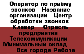 Оператор по приёму звонков › Название организации ­ Центр обработки звонков «Клевер» › Отрасль предприятия ­ Телекоммуникации › Минимальный оклад ­ 55 000 - Все города Работа » Вакансии   . Мордовия респ.